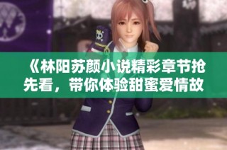 《林阳苏颜小说精彩章节抢先看，带你体验甜蜜爱情故事》