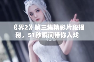 《界2》第三集精彩片段揭秘，51秒瞬间带你入戏