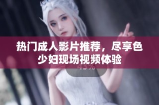 热门成人影片推荐，尽享色少妇现场视频体验
