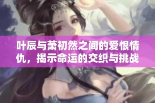 叶辰与萧初然之间的爱恨情仇，揭示命运的交织与挑战