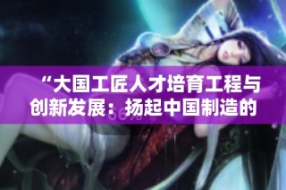 “大国工匠人才培育工程与创新发展：扬起中国制造的新帆”