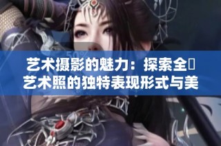 艺术摄影的魅力：探索全捰艺术照的独特表现形式与美感