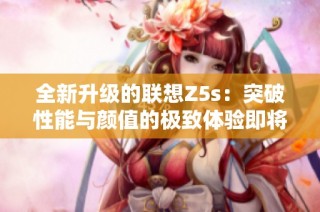 全新升级的联想Z5s：突破性能与颜值的极致体验即将来袭