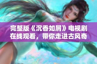 完整版《沉香如屑》电视剧在线观看，带你走进古风奇幻的爱情故事