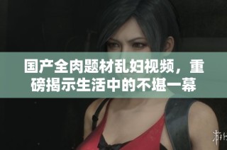 国产全肉题材乱妇视频，重磅揭示生活中的不堪一幕