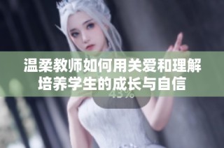 温柔教师如何用关爱和理解培养学生的成长与自信