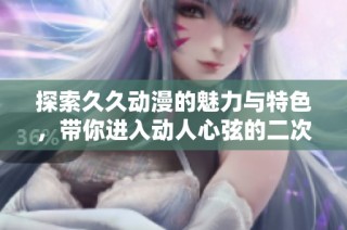 探索久久动漫的魅力与特色，带你进入动人心弦的二次元世界