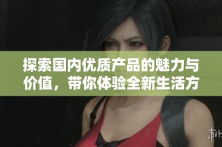 探索国内优质产品的魅力与价值，带你体验全新生活方式