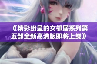 《精彩纷呈的女邻居系列第五部全新高清版即将上线》