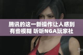 腾讯的这一新操作让人感到有些模糊 听听NGA玩家社区的深度解析和讨论