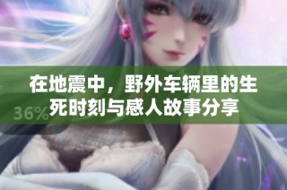 在地震中，野外车辆里的生死时刻与感人故事分享