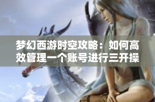 梦幻西游时空攻略：如何高效管理一个账号进行三开操作的全面指南