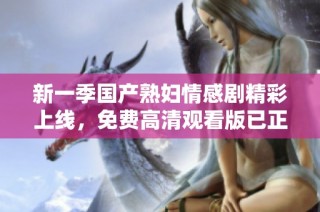 新一季国产熟妇情感剧精彩上线，免费高清观看版已正式推出