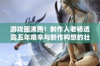 游戏圈沸腾！制作人老杨透露五年艰辛与新作构想的壮阔蓝图