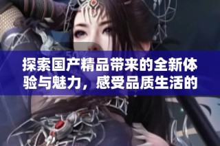 探索国产精品带来的全新体验与魅力，感受品质生活的提升