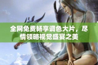 全网免费畅享调色大片，尽情领略视觉盛宴之美