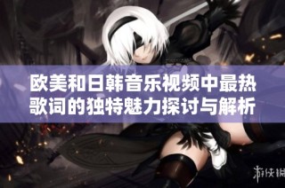 欧美和日韩音乐视频中最热歌词的独特魅力探讨与解析