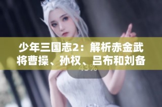 少年三国志2：解析赤金武将曹操、孙权、吕布和刘备的技能特点与策略