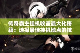 传奇霸主挂机收益最大化秘籍：选择最佳挂机地点的技巧分享