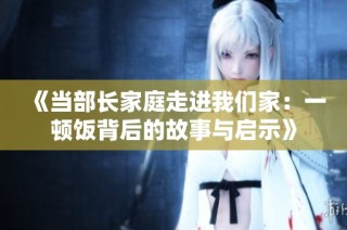 《当部长家庭走进我们家：一顿饭背后的故事与启示》