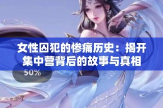 女性囚犯的惨痛历史：揭开集中营背后的故事与真相