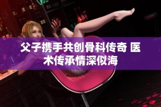 父子携手共创骨科传奇 医术传承情深似海