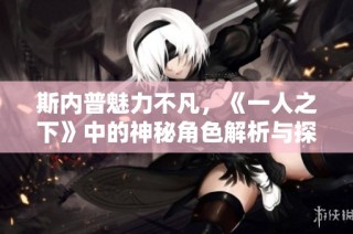 斯内普魅力不凡，《一人之下》中的神秘角色解析与探讨