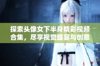 探索头像女下半身精彩视频合集，尽享视觉盛宴与创意表现