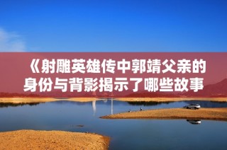 《射雕英雄传中郭靖父亲的身份与背影揭示了哪些故事》