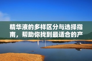 精华液的多样区分与选择指南，帮助你找到最适合的产品