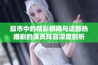 股市中的精彩瞬间与这部热播剧的演员阵容深度剖析