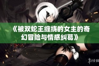 《被双蛇王缠绕的女主的奇幻冒险与情感纠葛》