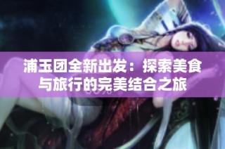 浦玉团全新出发：探索美食与旅行的完美结合之旅