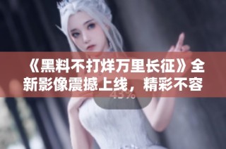《黑料不打烊万里长征》全新影像震撼上线，精彩不容错过
