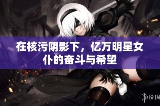 在核污阴影下，亿万明星女仆的奋斗与希望