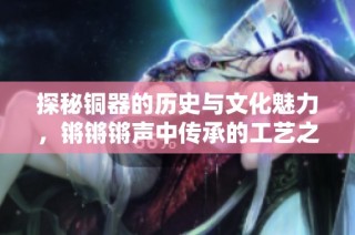探秘铜器的历史与文化魅力，锵锵锵声中传承的工艺之美