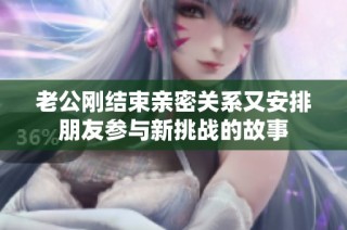 老公刚结束亲密关系又安排朋友参与新挑战的故事