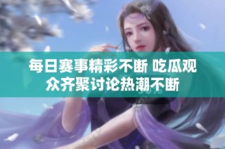 每日赛事精彩不断 吃瓜观众齐聚讨论热潮不断