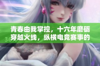 青春由我掌控，十六年磨砺穿越火线，纵横电竞赛事的辉煌与挑战