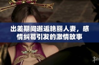 出差期间邂逅艳丽人妻，感情纠葛引发的激情故事
