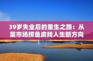 39岁失业后的重生之路：从菜市场捞鱼皮找人生新方向