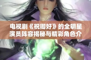电视剧《祝卿好》的全明星演员阵容揭秘与精彩角色介绍