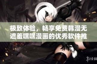 极致体验，畅享免费韩漫无遮羞嘿嘿漫画的优秀软件推荐