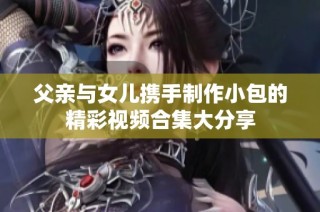 父亲与女儿携手制作小包的精彩视频合集大分享