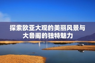探索欧亚大观的美丽风景与大鲁阁的独特魅力
