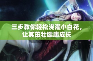 三步教你轻松浇灌小白花，让其茁壮健康成长