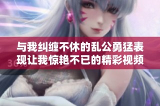 与我纠缠不休的乱公勇猛表现让我惊艳不已的精彩视频