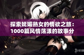 探索妩媚熟女的情欲之旅：1000篇风情荡漾的故事分享