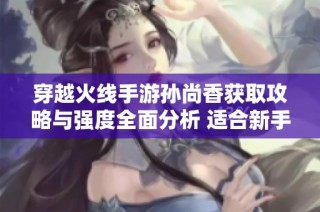 穿越火线手游孙尚香获取攻略与强度全面分析 适合新手玩家了解