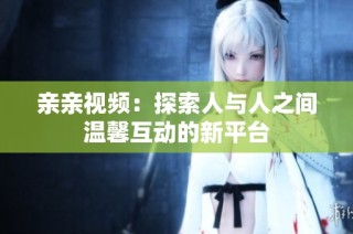 亲亲视频：探索人与人之间温馨互动的新平台